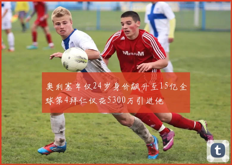 奥利塞年仅24岁身价飙升至15亿全球第4拜仁仅花5300万引进他