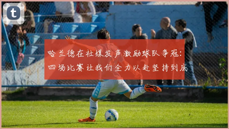 哈兰德在社媒发声激励球队争冠：四场比赛让我们全力以赴坚持到底
