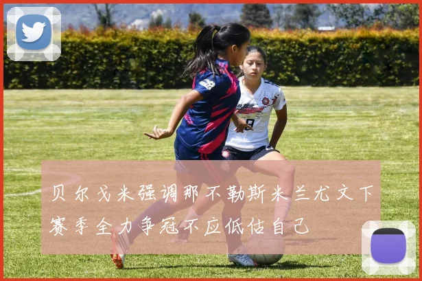 贝尔戈米强调那不勒斯米兰尤文下赛季全力争冠不应低估自己