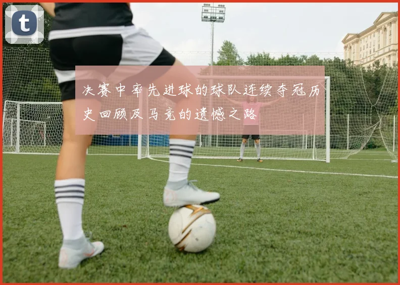 决赛中率先进球的球队连续夺冠历史回顾及马竞的遗憾之路
