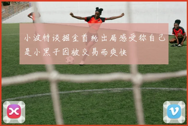 小波特谈掘金首轮出局感受称自己是小黑子因被交易而爽快
