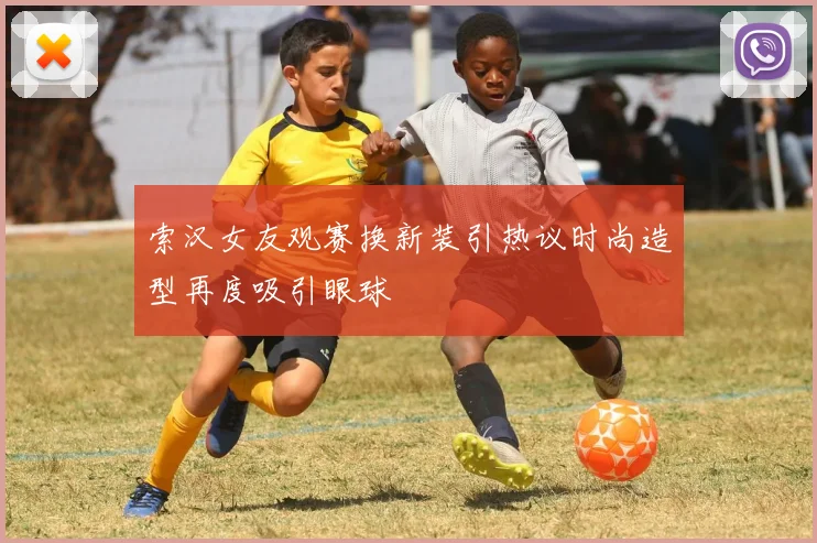 索汉女友观赛换新装引热议时尚造型再度吸引眼球